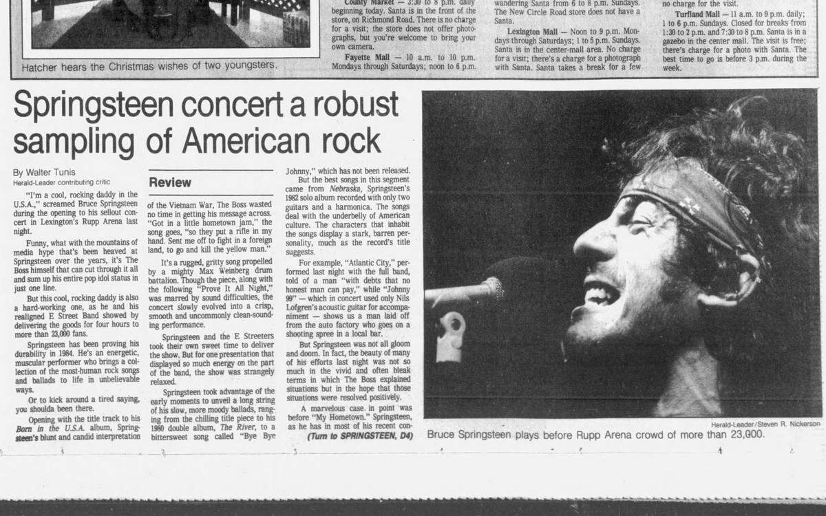 Music critic Walter Tunis’ review of a Dec. 11, 1984 Bruce Springsteen concert at Lexington’s Rupp Area appeared in the Wednesday, Dec. 12, 1984 edition of the Lexington Herald-Leader. Tunis said, “this cool, rocking daddy is also a hard-working one, as he and his realigned E. Street Band showed by delivering the good for four hours to more than 23,000 fans.”
