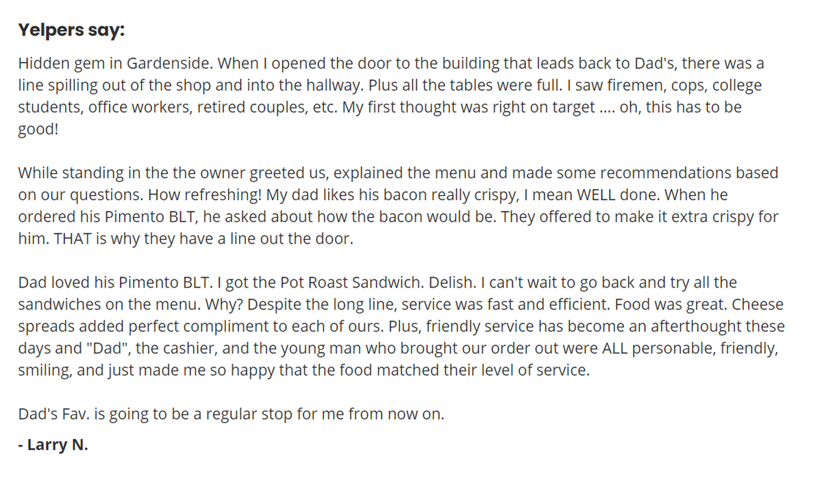 A screenshot of a Yelp review for Dad's Favorites. The review reads as follows: "Hidden gem in Gardenside. When I opened the door to the building that leads back to Dad's, there was a line spilling out of the shop and into the hallway. Plus all the tables were full. I saw firemen, cops, college students, office workers, retired couples, etc. My first thought was right on target .... oh, this has to be good!While standing in the the owner greeted us, explained the menu and made some recommendations based on our questions. How refreshing! My dad likes his bacon really crispy, I mean WELL done. When he ordered his Pimento BLT, he asked about how the bacon would be. They offered to make it extra crispy for him. THAT is why they have a line out the door.Dad loved his Pimento BLT. I got the Pot Roast Sandwich. Delish. I can't wait to go back and try all the sandwiches on the menu. Why? Despite the long line, service was fast and efficient. Food was great. Cheese spreads added perfect compliment to each of ours. Plus, friendly service has become an afterthought these days and "Dad", the cashier, and the young man who brought our order out were ALL personable, friendly, smiling, and just made me so happy that the food matched their level of service.Dad's Fav. is going to be a regular stop for me from now on.- Larry N."